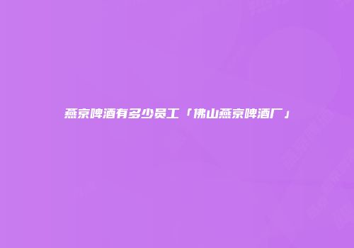 燕京啤酒有多少员工「佛山燕京啤酒厂」