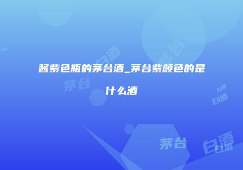 酱紫色瓶的茅台酒_茅台紫颜色的是什么酒