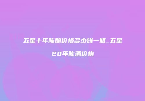 五星十年陈酿价格多少钱一瓶_五星20年陈酒价格