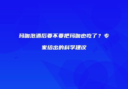 玛咖泡酒后要不要把玛咖也吃了？专家给出的科学建议