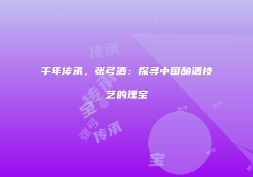 千年传承，张弓酒：探寻中国酿酒技艺的瑰宝