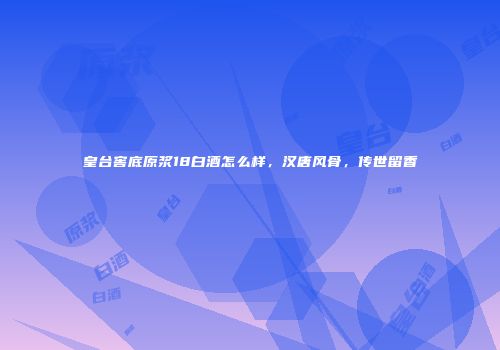 皇台窖底原浆18白酒怎么样，汉唐风骨，传世留香