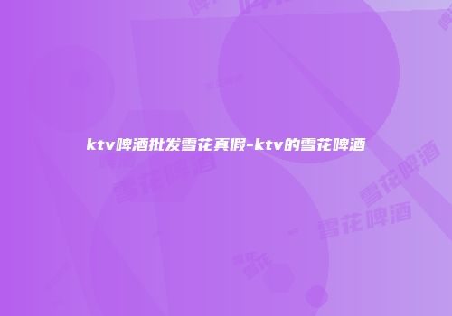 ktv啤酒批发雪花真假-ktv的雪花啤酒