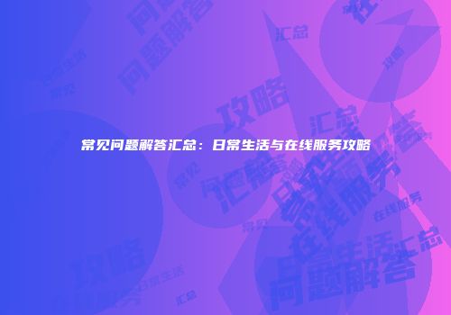 常见问题解答汇总：日常生活与在线服务攻略