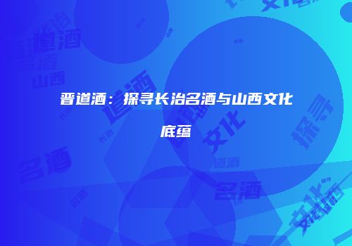 晋道酒：探寻长治名酒与山西文化底蕴