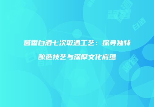 酱香白酒七次取酒工艺：探寻独特酿造技艺与深厚文化底蕴