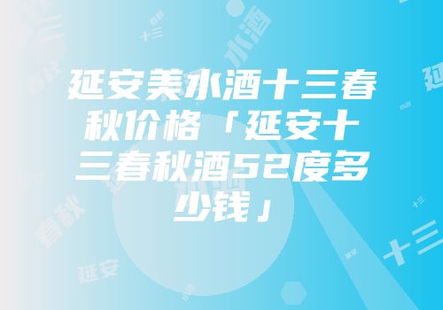 延安美水酒十三春秋价格「延安十三春秋酒52度多少钱」