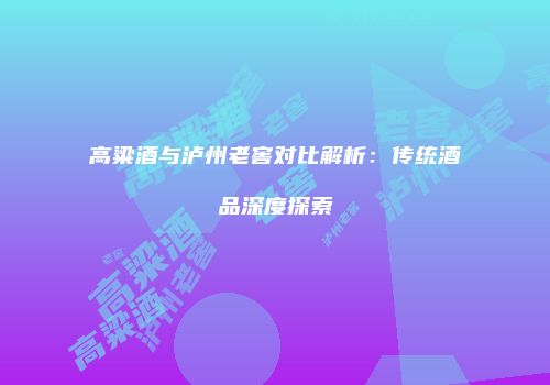高粱酒与泸州老窖对比解析：传统酒品深度探索