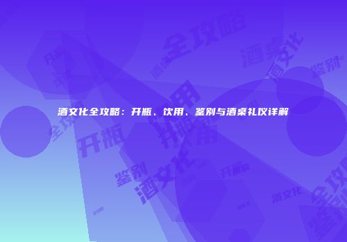 酒文化全攻略：开瓶、饮用、鉴别与酒桌礼仪详解
