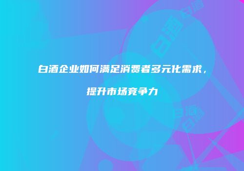 白酒企业如何满足消费者多元化需求，提升市场竞争力
