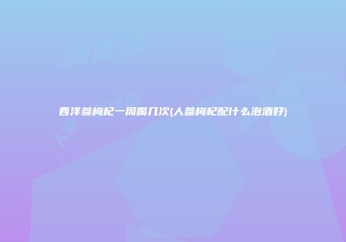 西洋参枸杞一周喝几次(人参枸杞配什么泡酒好)
