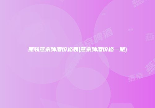瓶装燕京啤酒价格表(燕京啤酒价格一瓶)