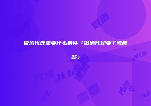 做酒代理需要什么条件「做酒代理要了解哪些」