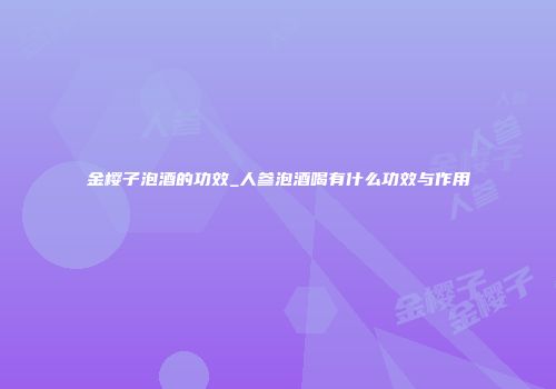 金樱子泡酒的功效_人参泡酒喝有什么功效与作用