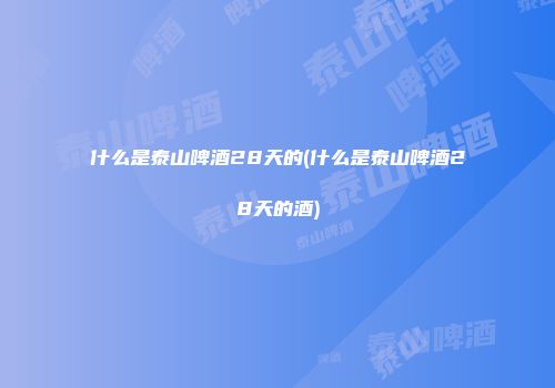 什么是泰山啤酒28天的(什么是泰山啤酒28天的酒)