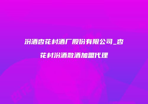 汾酒杏花村酒厂股份有限公司_杏花村汾酒散酒加盟代理