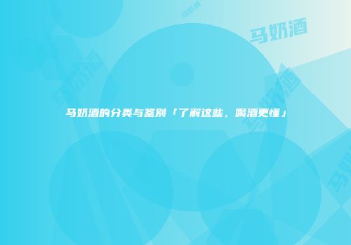 马奶酒的分类与鉴别「了解这些，喝酒更懂」