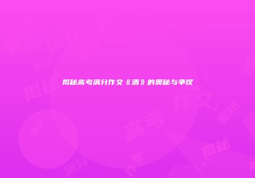 揭秘高考满分作文《酒》的奥秘与争议