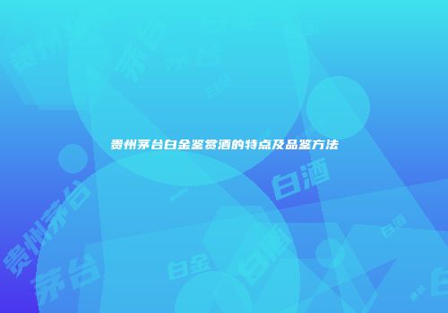 贵州茅台白金鉴赏酒的特点及品鉴方法