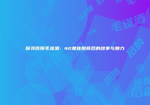 探寻原阳毛遂酒：42度佳酿背后的故事与魅力