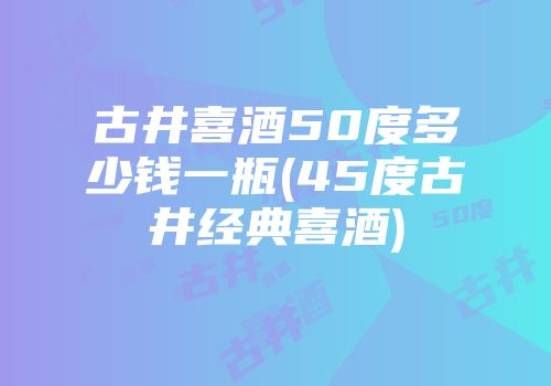 古井喜酒50度多少钱一瓶(45度古井经典喜酒)