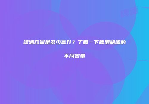 啤酒容量是多少毫升？了解一下啤酒瓶罐的不同容量
