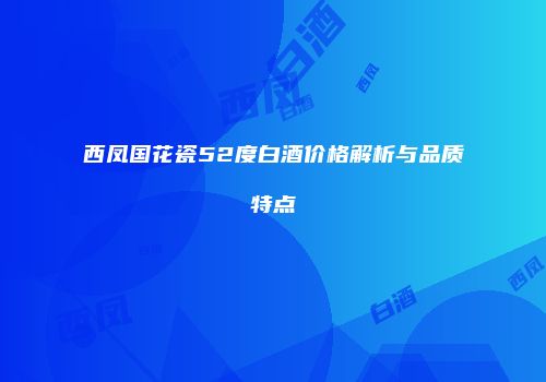 西凤国花瓷52度白酒价格解析与品质特点