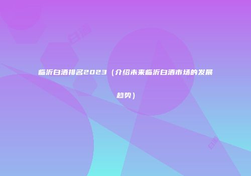 临沂白酒排名2023（介绍未来临沂白酒市场的发展趋势）