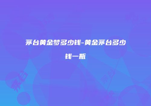 茅台黄金梦多少钱-黄金茅台多少钱一瓶
