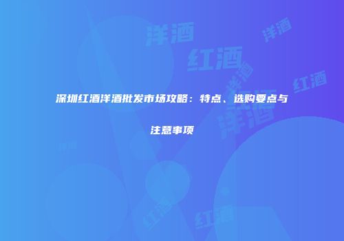 深圳红酒洋酒批发市场攻略：特点、选购要点与注意事项
