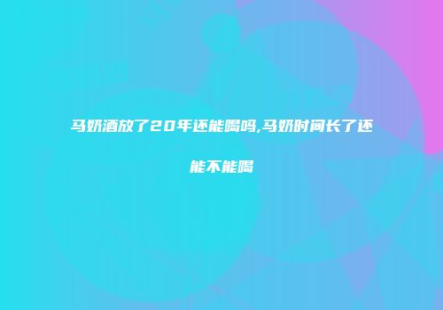 马奶酒放了20年还能喝吗,马奶时间长了还能不能喝