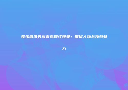 娱乐圈风云与青岛网红现象：璀璨人物与独特魅力