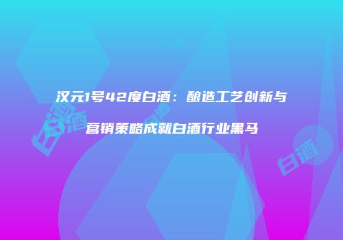 汉元1号42度白酒：酿造工艺创新与营销策略成就白酒行业黑马