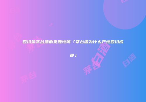 四川是茅台酒的发源地吗「茅台酒为什么产地四川成都」