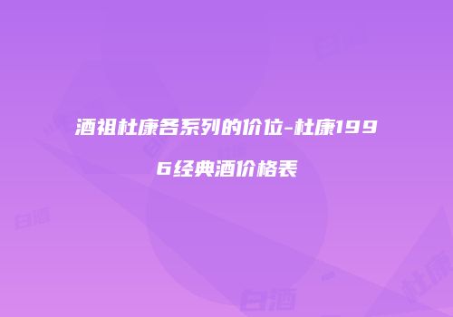 酒祖杜康各系列的价位-杜康1996经典酒价格表