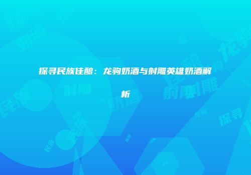 探寻民族佳酿：龙驹奶酒与射雕英雄奶酒解析
