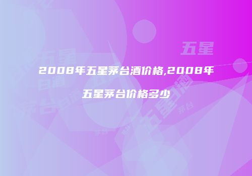 2008年五星茅台酒价格,2008年五星茅台价格多少
