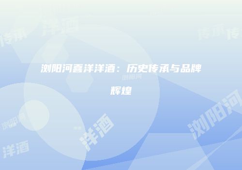 浏阳河喜洋洋酒：历史传承与品牌辉煌