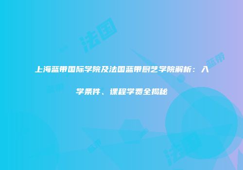 上海蓝带国际学院及法国蓝带厨艺学院解析：入学条件、课程学费全揭秘