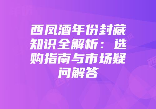 西凤酒年份封藏知识全解析：选购指南与市场疑问解答