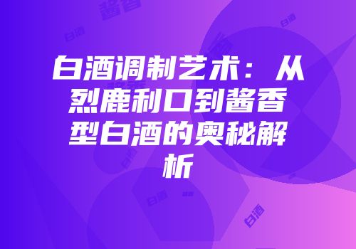 白酒调制艺术：从烈鹿利口到酱香型白酒的奥秘解析