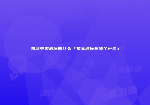 拉菲中国酒庄叫什么「拉菲酒庄在哪个产区」