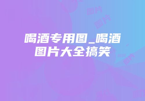 喝酒专用图_喝酒图片大全搞笑