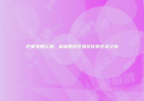 巴塞罗那红酒，品味西班牙酒文化的艺术之旅