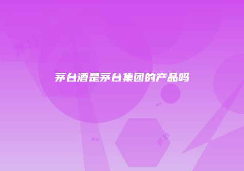 茅台酒是茅台集团的产品吗
