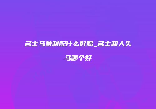 名士马爹利配什么好喝_名士和人头马哪个好