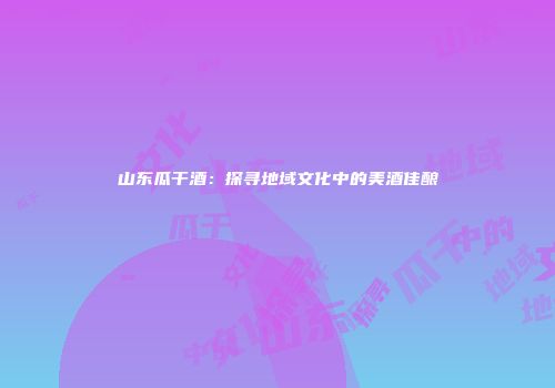 山东瓜干酒：探寻地域文化中的美酒佳酿
