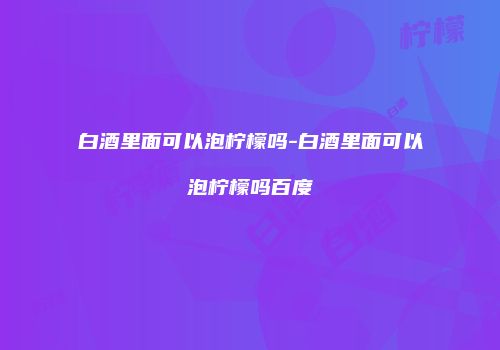 白酒里面可以泡柠檬吗-白酒里面可以泡柠檬吗百度