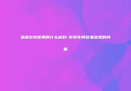 酒盒包装使用的什么材料-包装车间容易出现的问题