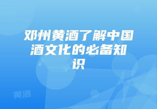 邓州黄酒了解中国酒文化的必备知识